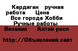 Кардиган ( ручная работа)  › Цена ­ 5 600 - Все города Хобби. Ручные работы » Вязание   . Алтай респ.